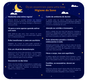 Titulo: Dicas essenciais para uma boa Higiene do Sono Mantenha uma rotina regular Procure dormir e acordar sempre nos mesmos horários, inclusive nos fins de semana. A regularidade ajuda a regular o seu relógio biológico e favorece o sono profundo. Vá para a cama apenas quando estiver com sono Evite deitar-se sem sono. Ficar rolando na cama aumenta a ansiedade e cria uma associação negativa com o ambiente de dormir. Evite transformar a cama em escritório Trabalhar, ler e-mails na cama pode confundir o cérebro, que deixa de associá-la apenas ao descanso. Crie um ritual de desaceleração Desenvolva um ritual antes de dormir com atividades relaxantes, como tomar um banho morno, ouvir música calma ou ler um livro. Esses sinais ajudam o corpo a entender que é hora de desligar. Desconecte-se das telas Evite o uso de celulares, computadores e tablets pelo menos uma hora antes de dormir. A luz azul emitida por esses dispositivos interfere na produção de melatonina e atrasa o sono. Cuide do ambiente de dormir O quarto deve ser escuro, silencioso e com boa ventilação. Manter uma temperatura agradável também é essencial — ambientes muito quentes ou frios dificultam o início e a manutenção do sono. Atenção ao colchão e travesseiro Avalie o estado dos seus itens de descanso. Colchões e travesseiros desgastados podem prejudicar a postura e causar desconforto. O ideal é que sejam adequados ao seu corpo e trocados, em média, a cada 8 a 10 anos. Evite alimentos pesados e bebidas estimulantes à noite Refeições gordurosas, cafeína e álcool antes de dormir prejudicam a qualidade do sono. Mesmo que o álcool cause sonolência inicial, ele fragmenta o sono e reduz suas fases mais profundas. Busque luz natural durante o dia A exposição à luz solar ajuda a regular o ritmo circadiano. Sempre que possível, passe um tempo ao ar livre, especialmente pela manhã. Mexa o corpo, mas com equilíbrio A prática regular de atividades físicas favorece o sono, mas evite exercícios intensos muito perto da hora de dormir. Eles podem deixar o corpo em estado de alerta. Cochilos, se necessários, devem ser breves Descansos diurnos devem durar entre 20 e 30 minutos, preferencialmente após o almoço. Cochilos longos ou fora de hora podem atrapalhar o sono noturno. Observação: manter formato da última versão feita, com texto e informações necessárias centralizados - elementos secundários podem ficar fora da margem
