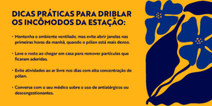 Dicas práticas para driblar os incômodos da estação: Mantenha o ambiente ventilado, mas evite abrir janelas nas primeiras horas da manhã, quando o pólen está mais denso. Lave o rosto ao chegar em casa para remover partículas que ficaram aderidas. Evite atividades ao ar livre nos dias com alta concentração de pólen. Converse com o seu médico sobre o uso de antialérgicos ou descongestionantes.